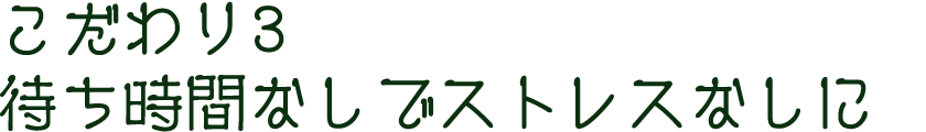 こだわり3　待ち時間なしでストレスなしに